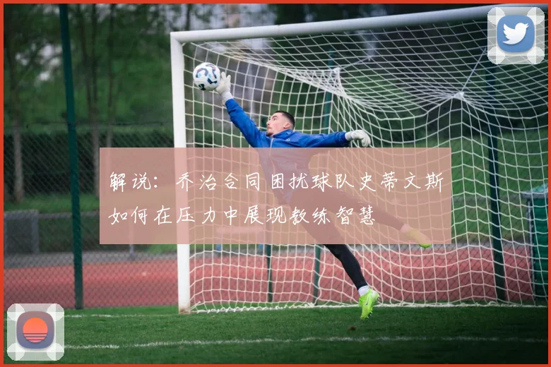 解说：乔治合同困扰球队史蒂文斯如何在压力中展现教练智慧