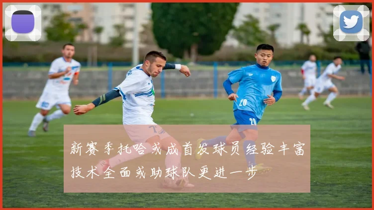 新赛季托哈或成首发球员经验丰富技术全面或助球队更进一步