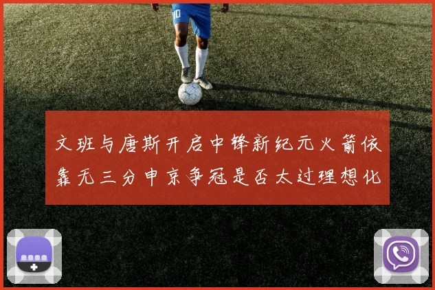 文班与唐斯开启中锋新纪元火箭依靠无三分申京争冠是否太过理想化