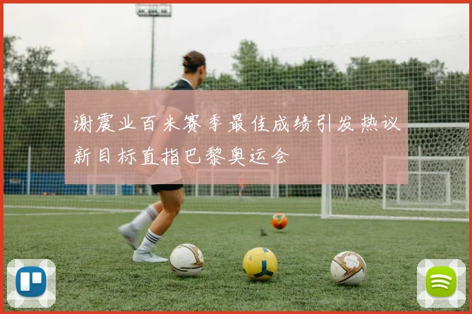 谢震业百米赛季最佳成绩引发热议新目标直指巴黎奥运会