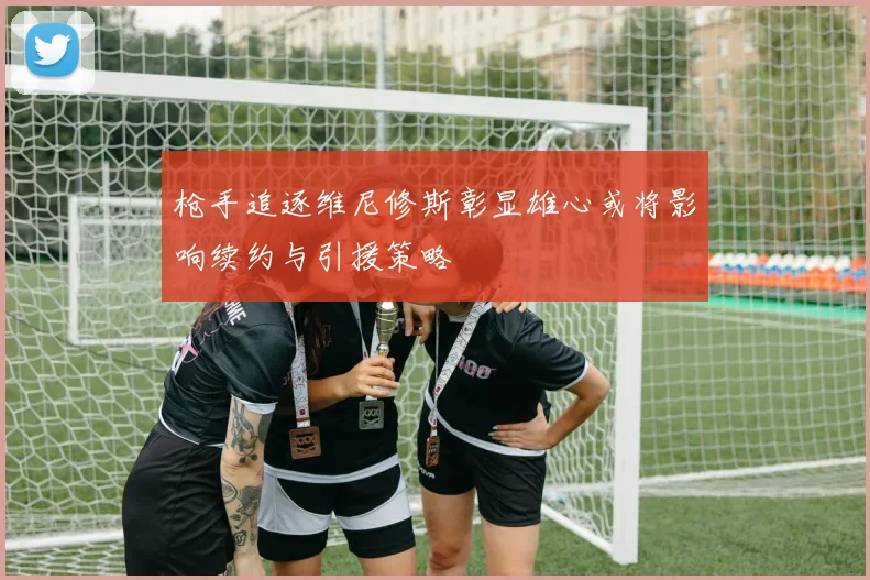 枪手追逐维尼修斯彰显雄心或将影响续约与引援策略