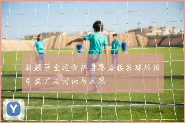 孙颖莎全运会热身赛后接发球短板引发广泛讨论与反思