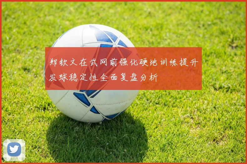 郑钦文在武网前强化硬地训练提升发球稳定性全面复盘分析